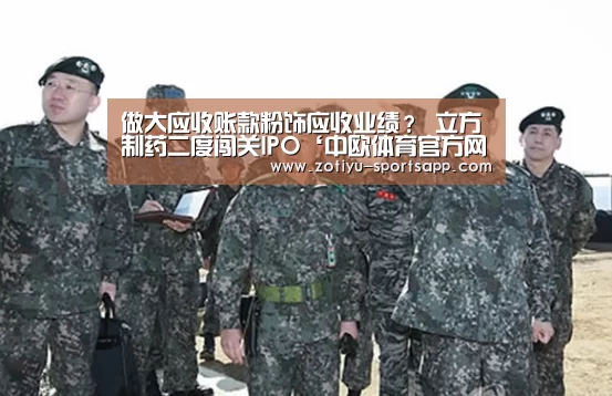 做大应收账款粉饰应收业绩? 立方制药二度闯关IPO‘中欧体育官方网站下载’(图1) 中欧体育app官方下载